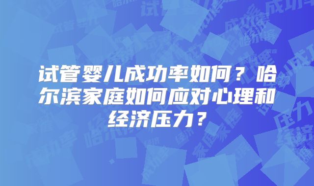 试管婴儿成功率如何？哈尔滨家庭如何应对心理和经济压力？