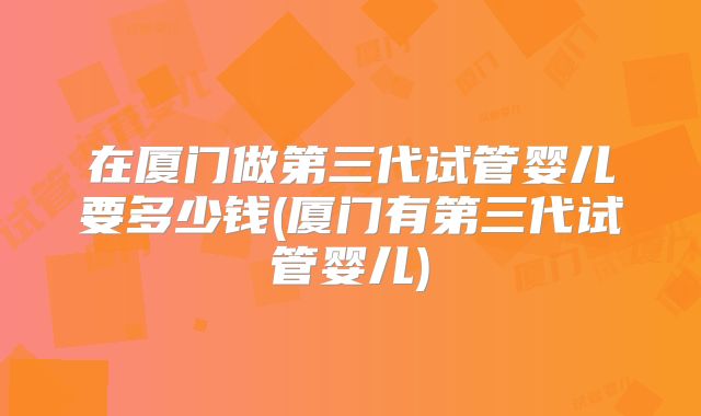 在厦门做第三代试管婴儿要多少钱(厦门有第三代试管婴儿)