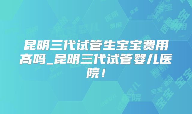 昆明三代试管生宝宝费用高吗_昆明三代试管婴儿医院！