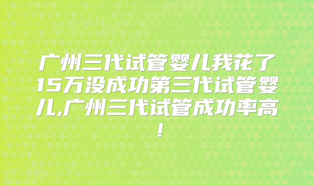 广州三代试管婴儿我花了15万没成功第三代试管婴儿,广州三代试管成功率高！
