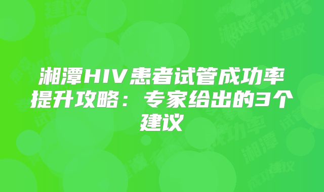 湘潭HIV患者试管成功率提升攻略：专家给出的3个建议