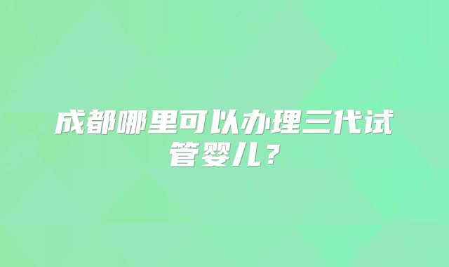 成都哪里可以办理三代试管婴儿？