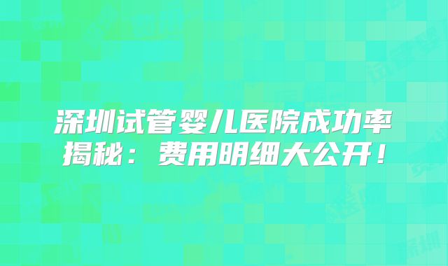 深圳试管婴儿医院成功率揭秘：费用明细大公开！