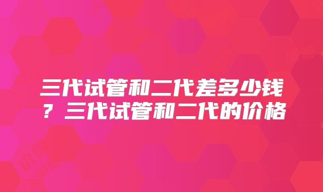 三代试管和二代差多少钱？三代试管和二代的价格