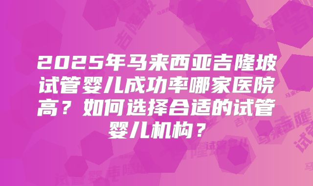 2025年马来西亚吉隆坡试管婴儿成功率哪家医院高？如何选择合适的试管婴儿机构？