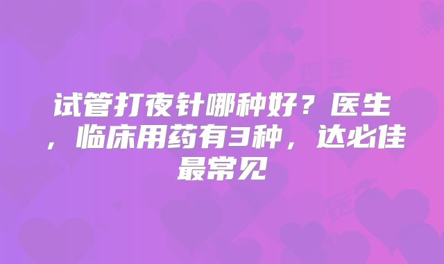 试管打夜针哪种好？医生，临床用药有3种，达必佳最常见