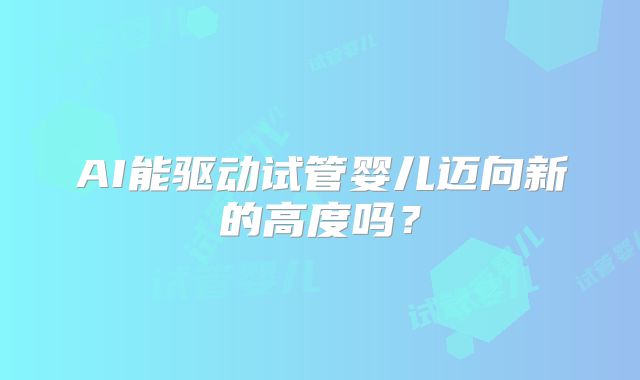 AI能驱动试管婴儿迈向新的高度吗？