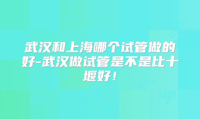 武汉和上海哪个试管做的好-武汉做试管是不是比十堰好!