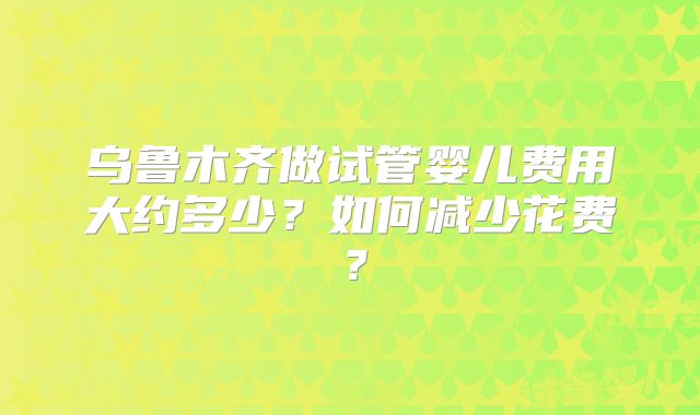 乌鲁木齐做试管婴儿费用大约多少?如何减少花费?