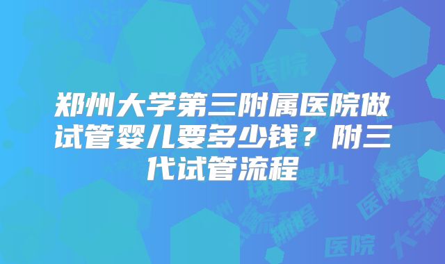郑州大学第三附属医院做试管婴儿要多少钱？附三代试管流程