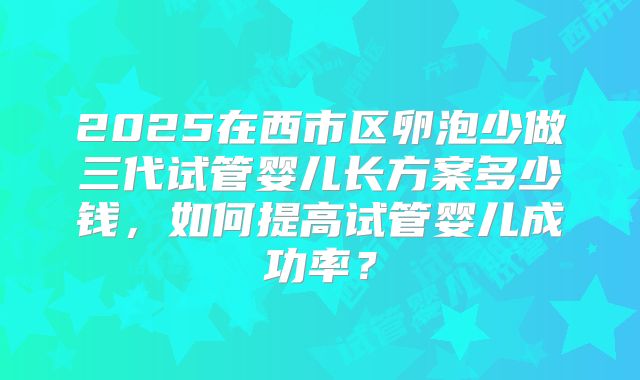 2025在西市区卵泡少做三代试管婴儿长方案多少钱，如何提高试管婴儿成功率？