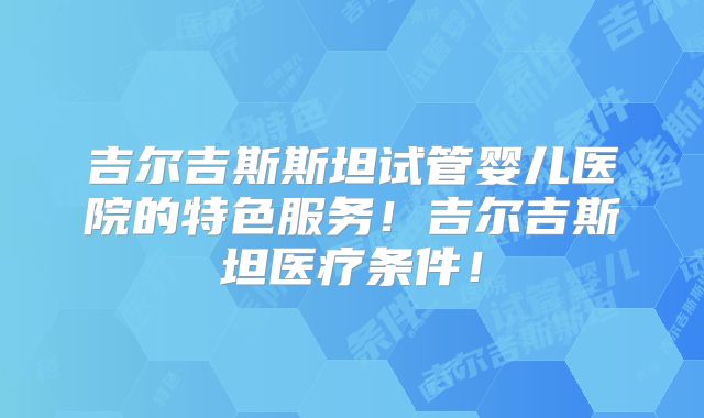 吉尔吉斯斯坦试管婴儿医院的特色服务！吉尔吉斯坦医疗条件！