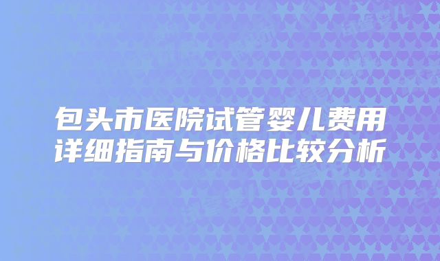 包头市医院试管婴儿费用详细指南与价格比较分析