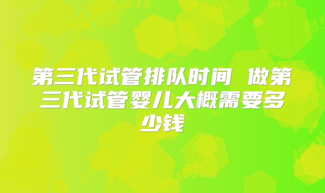 第三代试管排队时间 做第三代试管婴儿大概需要多少钱