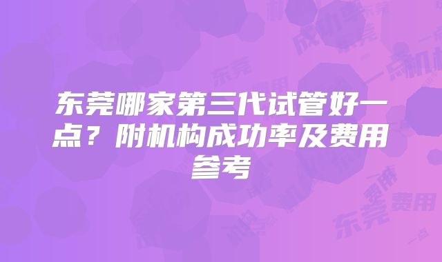 东莞哪家第三代试管好一点？附机构成功率及费用参考