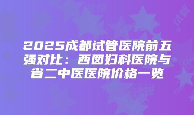 2025成都试管医院前五强对比：西囡妇科医院与省二中医医院价格一览