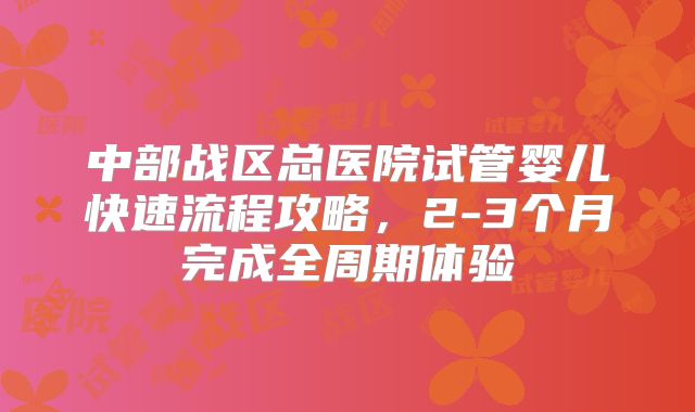 中部战区总医院试管婴儿快速流程攻略，2-3个月完成全周期体验