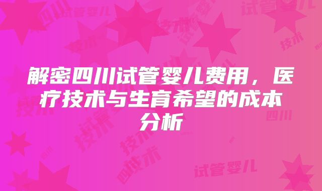 解密四川试管婴儿费用，医疗技术与生育希望的成本分析