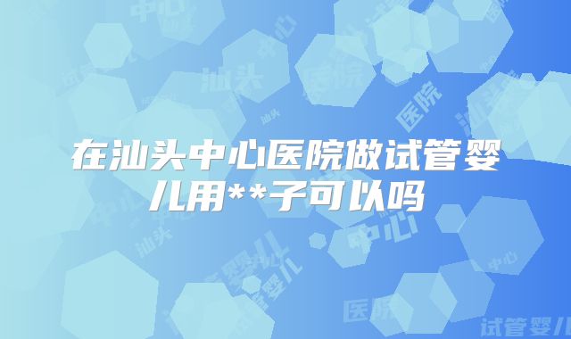 在汕头中心医院做试管婴儿用**子可以吗