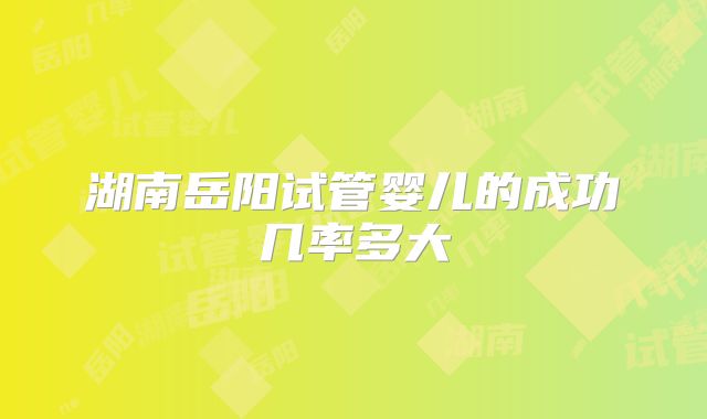 湖南岳阳试管婴儿的成功几率多大