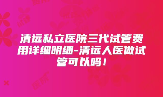 清远私立医院三代试管费用详细明细-清远人医做试管可以吗！