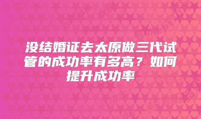 没结婚证去太原做三代试管的成功率有多高？如何提升成功率
