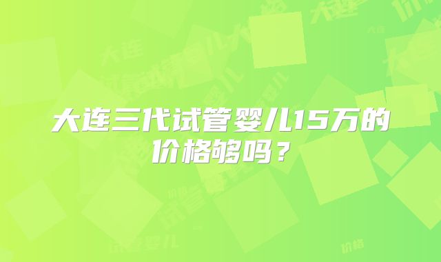 大连三代试管婴儿15万的价格够吗？