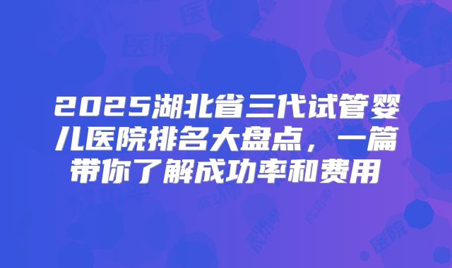 2025湖北省三代试管婴儿医院排名大盘点，一篇带你了解成功率和费用