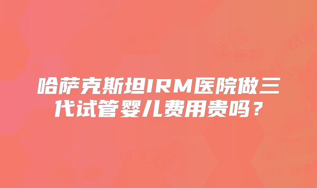 哈萨克斯坦IRM医院做三代试管婴儿费用贵吗?
