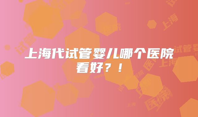 上海代试管婴儿哪个医院看好？!