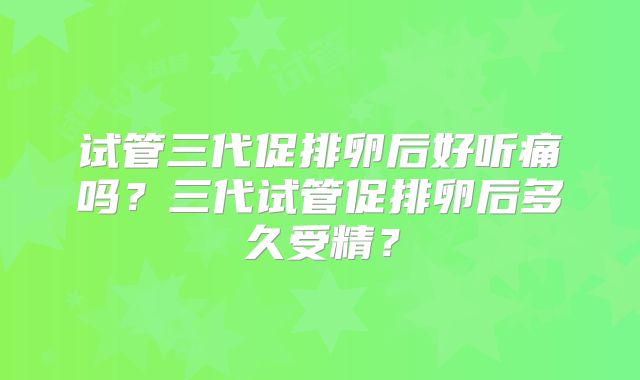 试管三代促排卵后好听痛吗?三代试管促排卵后多久受精?
