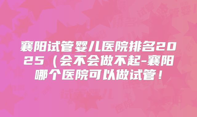 襄阳试管婴儿医院排名2025（会不会做不起-襄阳哪个医院可以做试管！