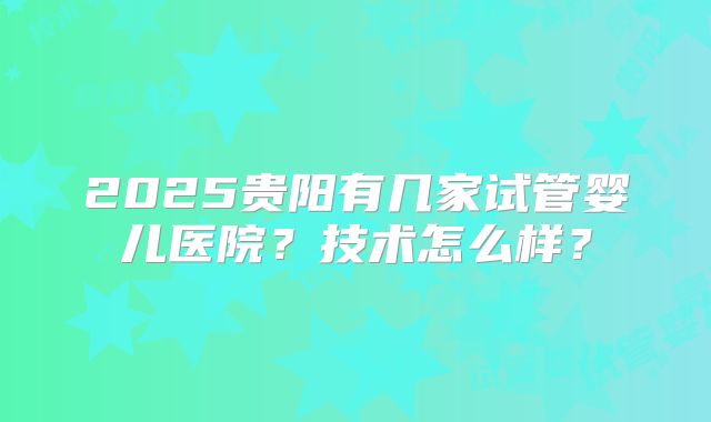 2025贵阳有几家试管婴儿医院？技术怎么样？