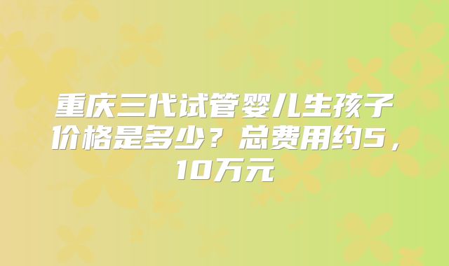 重庆三代试管婴儿生孩子价格是多少？总费用约5，10万元
