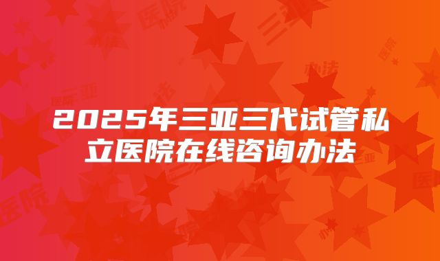 2025年三亚三代试管私立医院在线咨询办法
