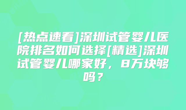 [热点速看]深圳试管婴儿医院排名如何选择[精选]深圳试管婴儿哪家好，8万块够吗？