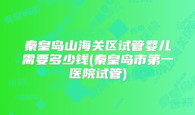 秦皇岛山海关区试管婴儿需要多少钱(秦皇岛市第一医院试管)