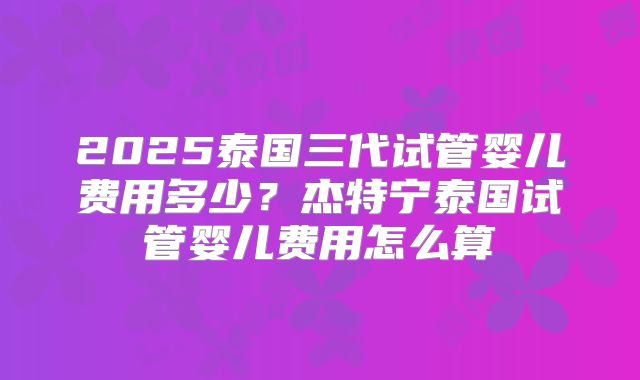 2025泰国三代试管婴儿费用多少?杰特宁泰国试管婴儿费用怎么算