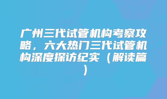 广州三代试管机构考察攻略，六大热门三代试管机构深度探访纪实（解读篇）