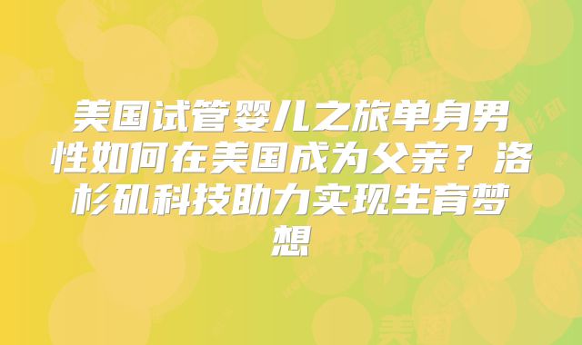 美国试管婴儿之旅单身男性如何在美国成为父亲?洛杉矶科技助力实现生育梦想
