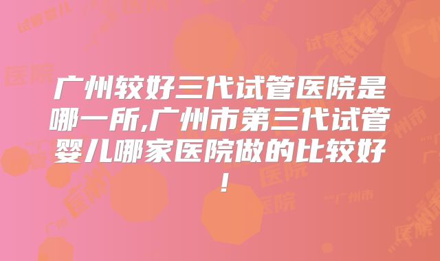 广州较好三代试管医院是哪一所,广州市第三代试管婴儿哪家医院做的比较好！