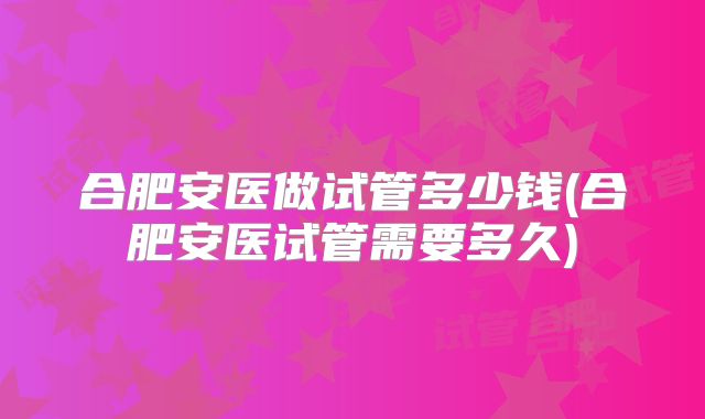 合肥安医做试管多少钱(合肥安医试管需要多久)