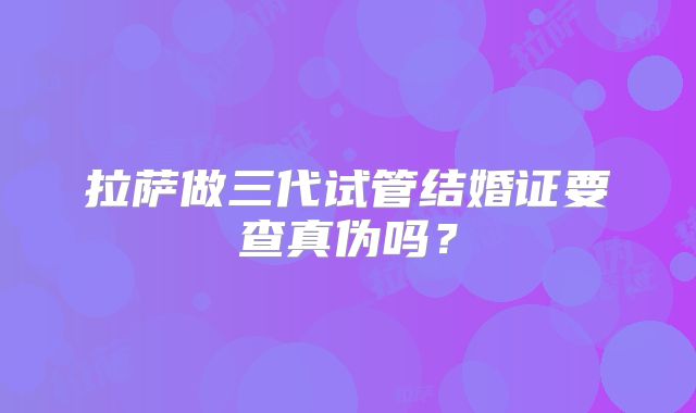 拉萨做三代试管结婚证要查真伪吗？