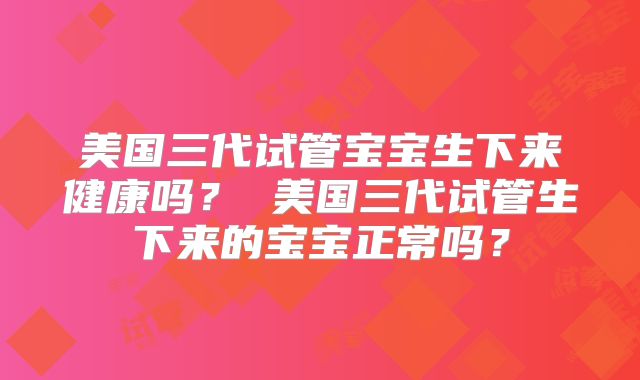 美国三代试管宝宝生下来健康吗？ 美国三代试管生下来的宝宝正常吗？