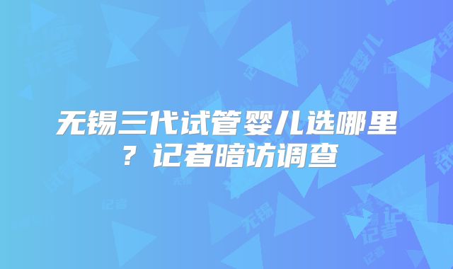 无锡三代试管婴儿选哪里？记者暗访调查