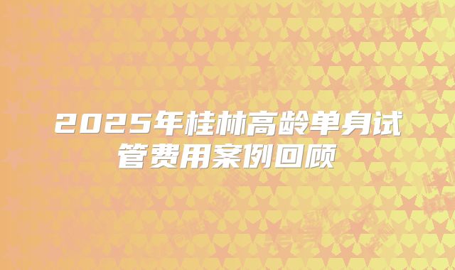 2025年桂林高龄单身试管费用案例回顾