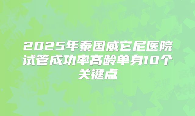 2025年泰国威它尼医院试管成功率高龄单身10个关键点