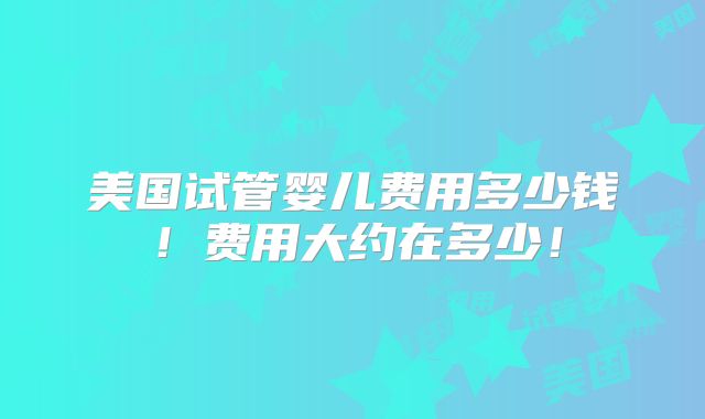美国试管婴儿费用多少钱!费用大约在多少!