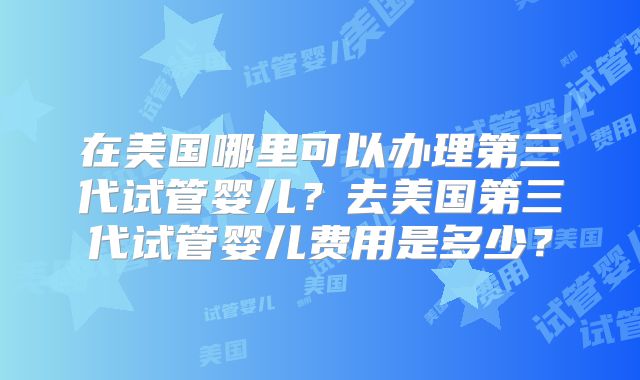 在美国哪里可以办理第三代试管婴儿?去美国第三代试管婴儿费用是多少?