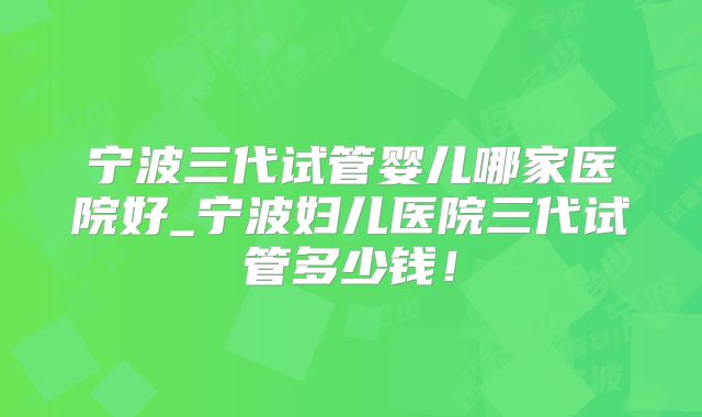 宁波三代试管婴儿哪家医院好_宁波妇儿医院三代试管多少钱!